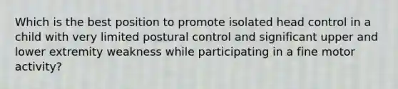 Which is the best position to promote isolated head control in a child with very limited postural control and significant upper and lower extremity weakness while participating in a fine motor activity?