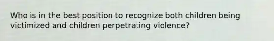 Who is in the best position to recognize both children being victimized and children perpetrating violence?