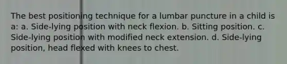 The best positioning technique for a lumbar puncture in a child is a: a. Side-lying position with neck flexion. b. Sitting position. c. Side-lying position with modified neck extension. d. Side-lying position, head flexed with knees to chest.