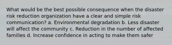 What would be the best possible consequence when the disaster risk reduction organization have a clear and simple risk communication? a. Environmental degradation b. Less disaster will affect the community c. Reduction in the number of affected families d. Increase confidence in acting to make them safer