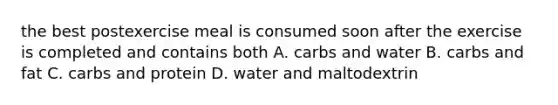 the best postexercise meal is consumed soon after the exercise is completed and contains both A. carbs and water B. carbs and fat C. carbs and protein D. water and maltodextrin