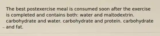 The best postexercise meal is consumed soon after the exercise is completed and contains both: water and maltodextrin. carbohydrate and water. carbohydrate and protein. carbohydrate and fat.