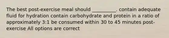 The best post-exercise meal should __________. contain adequate fluid for hydration contain carbohydrate and protein in a ratio of approximately 3:1 be consumed within 30 to 45 minutes post-exercise All options are correct