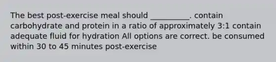 The best post-exercise meal should __________. contain carbohydrate and protein in a ratio of approximately 3:1 contain adequate fluid for hydration All options are correct. be consumed within 30 to 45 minutes post-exercise