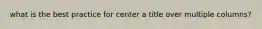what is the best practice for center a title over multiple columns?