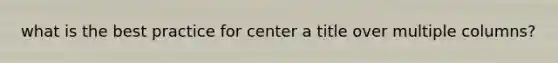 what is the best practice for center a title over multiple columns?