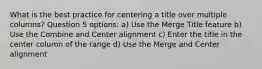 What is the best practice for centering a title over multiple columns? Question 5 options: a) Use the Merge Title feature b) Use the Combine and Center alignment c) Enter the title in the center column of the range d) Use the Merge and Center alignment