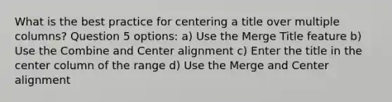 What is the best practice for centering a title over multiple columns? Question 5 options: a) Use the Merge Title feature b) Use the Combine and Center alignment c) Enter the title in the center column of the range d) Use the Merge and Center alignment