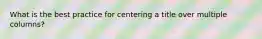 What is the best practice for centering a title over multiple columns?