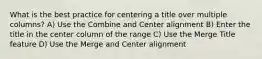 What is the best practice for centering a title over multiple columns? A) Use the Combine and Center alignment B) Enter the title in the center column of the range C) Use the Merge Title feature D) Use the Merge and Center alignment