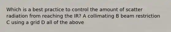 Which is a best practice to control the amount of scatter radiation from reaching the IR? A collimating B beam restriction C using a grid D all of the above