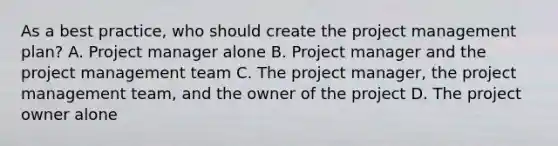 As a best practice, who should create the project management plan? A. Project manager alone B. Project manager and the project management team C. The project manager, the project management team, and the owner of the project D. The project owner alone