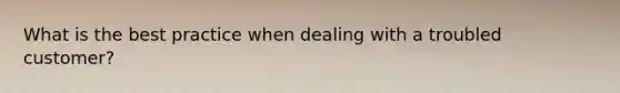 What is the best practice when dealing with a troubled customer?