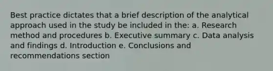 Best practice dictates that a brief description of the analytical approach used in the study be included in the: a. Research method and procedures b. Executive summary c. Data analysis and findings d. Introduction e. Conclusions and recommendations section