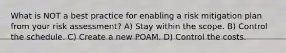 What is NOT a best practice for enabling a risk mitigation plan from your risk assessment? A) Stay within the scope. B) Control the schedule. C) Create a new POAM. D) Control the costs.