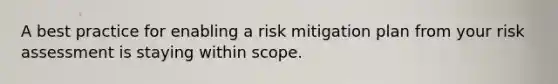 A best practice for enabling a risk mitigation plan from your risk assessment is staying within scope.