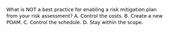 What is NOT a best practice for enabling a risk mitigation plan from your risk assessment? A. Control the costs. B. Create a new POAM. C. Control the schedule. D. Stay within the scope.