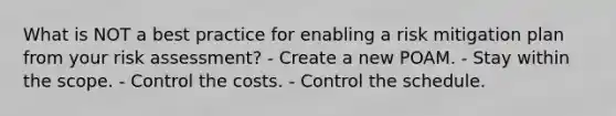 What is NOT a best practice for enabling a risk mitigation plan from your risk assessment? - Create a new POAM. - Stay within the scope. - Control the costs. - Control the schedule.