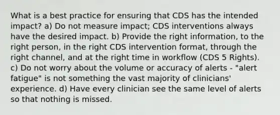 What is a best practice for ensuring that CDS has the intended impact? a) Do not measure impact; CDS interventions always have the desired impact. b) Provide the right information, to the right person, in the right CDS intervention format, through the right channel, and at the right time in workflow (CDS 5 Rights). c) Do not worry about the volume or accuracy of alerts - "alert fatigue" is not something the vast majority of clinicians' experience. d) Have every clinician see the same level of alerts so that nothing is missed.