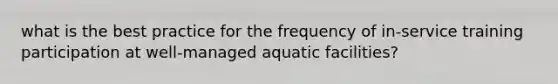 what is the best practice for the frequency of in-service training participation at well-managed aquatic facilities?