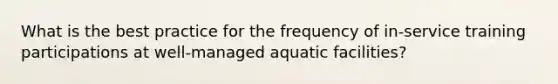 What is the best practice for the frequency of in-service training participations at well-managed aquatic facilities?