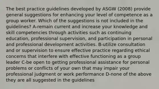 The best <a href='https://www.questionai.com/knowledge/kMJTW8XPda-practice-guidelines' class='anchor-knowledge'>practice guidelines</a> developed by ASGW (2008) provide general suggestions for enhancing your level of competence as a group worker. Which of the suggestions is not included in the guidelines? A-remain current and increase your knowledge and skill competencies through activities such as continuing education, professional supervision, and participation in personal and <a href='https://www.questionai.com/knowledge/ko1c9uT6Lv-professional-development' class='anchor-knowledge'>professional development</a> activities. B-utilize consultation and or supervision to ensure effective practice regarding ethical concerns that interfere with effective functioning as a group leader C-be open to getting professional assistance for personal problems or conflicts of your own that may impair your professional judgment or work performance D-none of the above they are all suggested in the guidelines