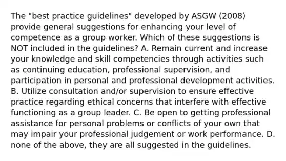 The "best practice guidelines" developed by ASGW (2008) provide general suggestions for enhancing your level of competence as a group worker. Which of these suggestions is NOT included in the guidelines? A. Remain current and increase your knowledge and skill competencies through activities such as continuing education, professional supervision, and participation in personal and professional development activities. B. Utilize consultation and/or supervision to ensure effective practice regarding ethical concerns that interfere with effective functioning as a group leader. C. Be open to getting professional assistance for personal problems or conflicts of your own that may impair your professional judgement or work performance. D. none of the above, they are all suggested in the guidelines.