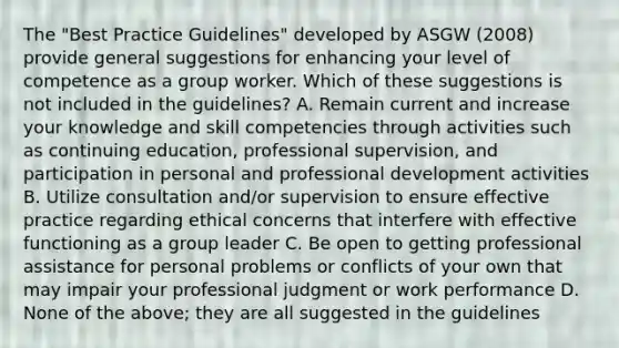 The "Best Practice Guidelines" developed by ASGW (2008) provide general suggestions for enhancing your level of competence as a group worker. Which of these suggestions is not included in the guidelines? A. Remain current and increase your knowledge and skill competencies through activities such as continuing education, professional supervision, and participation in personal and professional development activities B. Utilize consultation and/or supervision to ensure effective practice regarding ethical concerns that interfere with effective functioning as a group leader C. Be open to getting professional assistance for personal problems or conflicts of your own that may impair your professional judgment or work performance D. None of the above; they are all suggested in the guidelines