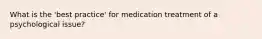 What is the 'best practice' for medication treatment of a psychological issue?