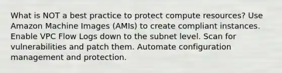 What is NOT a best practice to protect compute resources? Use Amazon Machine Images (AMIs) to create compliant instances. Enable VPC Flow Logs down to the subnet level. Scan for vulnerabilities and patch them. Automate configuration management and protection.