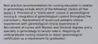 Best practice recommendations for nursing education in relation to gerontology include which of the following? (Select all that apply.) a. Provision of a "stand-alone" course in gerontological nursing b. Integration of gerontological content throughout the curriculum c. Replacement of acute care pediatric clinical experiences with gerontological clinical experiences d. Recruitment of nurses with Masters and Doctoral degrees and a specialty in gerontology to faculty roles e. Requiring all undergraduate nursing students to obtain gerontological certification as a requirement for graduation