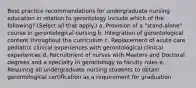 Best practice recommendations for undergraduate nursing education in relation to gerontology include which of the following? (Select all that apply.) a. Provision of a "stand-alone" course in gerontological nursing b. Integration of gerontological content throughout the curriculum c. Replacement of acute care pediatric clinical experiences with gerontological clinical experiences d. Recruitment of nurses with Masters and Doctoral degrees and a specialty in gerontology to faculty roles e. Requiring all undergraduate nursing students to obtain gerontological certification as a requirement for graduation