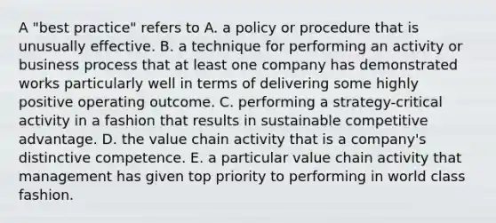 A "best practice" refers to A. a policy or procedure that is unusually effective. B. a technique for performing an activity or business process that at least one company has demonstrated works particularly well in terms of delivering some highly positive operating outcome. C. performing a strategy-critical activity in a fashion that results in sustainable competitive advantage. D. the value chain activity that is a company's distinctive competence. E. a particular value chain activity that management has given top priority to performing in world class fashion.