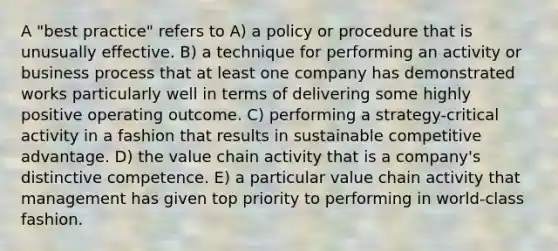 A "best practice" refers to A) a policy or procedure that is unusually effective. B) a technique for performing an activity or business process that at least one company has demonstrated works particularly well in terms of delivering some highly positive operating outcome. C) performing a strategy-critical activity in a fashion that results in sustainable competitive advantage. D) the value chain activity that is a company's distinctive competence. E) a particular value chain activity that management has given top priority to performing in world-class fashion.