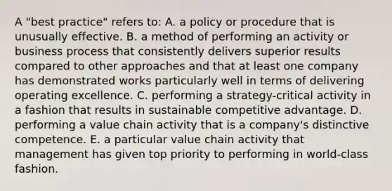 A "best practice" refers to: A. a policy or procedure that is unusually effective. B. a method of performing an activity or business process that consistently delivers superior results compared to other approaches and that at least one company has demonstrated works particularly well in terms of delivering operating excellence. C. performing a strategy-critical activity in a fashion that results in sustainable competitive advantage. D. performing a value chain activity that is a company's distinctive competence. E. a particular value chain activity that management has given top priority to performing in world-class fashion.