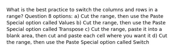 What is the best practice to switch the columns and rows in a range? Question 8 options: a) Cut the range, then use the Paste Special option called Values b) Cut the range, then use the Paste Special option called Transpose c) Cut the range, paste it into a blank area, then cut and paste each cell where you want it d) Cut the range, then use the Paste Special option called Switch