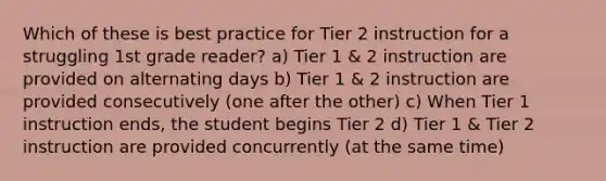 Which of these is best practice for Tier 2 instruction for a struggling 1st grade reader? a) Tier 1 & 2 instruction are provided on alternating days b) Tier 1 & 2 instruction are provided consecutively (one after the other) c) When Tier 1 instruction ends, the student begins Tier 2 d) Tier 1 & Tier 2 instruction are provided concurrently (at the same time)