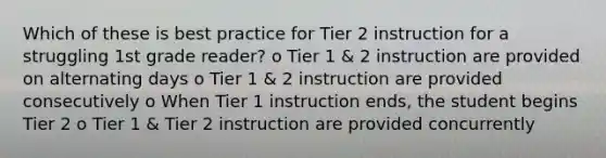 Which of these is best practice for Tier 2 instruction for a struggling 1st grade reader? o Tier 1 & 2 instruction are provided on alternating days o Tier 1 & 2 instruction are provided consecutively o When Tier 1 instruction ends, the student begins Tier 2 o Tier 1 & Tier 2 instruction are provided concurrently