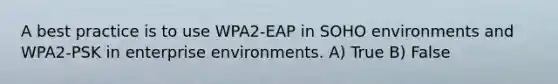 A best practice is to use WPA2-EAP in SOHO environments and WPA2-PSK in enterprise environments. A) True B) False