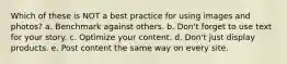 Which of these is NOT a best practice for using images and photos? a. Benchmark against others. b. Don't forget to use text for your story. c. Optimize your content. d. Don't just display products. e. Post content the same way on every site.