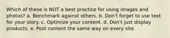 Which of these is NOT a best practice for using images and photos? a. Benchmark against others. b. Don't forget to use text for your story. c. Optimize your content. d. Don't just display products. e. Post content the same way on every site.