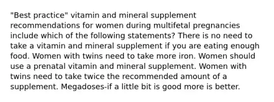 "Best practice" vitamin and mineral supplement recommendations for women during multifetal pregnancies include which of the following statements? There is no need to take a vitamin and mineral supplement if you are eating enough food. Women with twins need to take more iron. Women should use a prenatal vitamin and mineral supplement. Women with twins need to take twice the recommended amount of a supplement. Megadoses-if a little bit is good more is better.