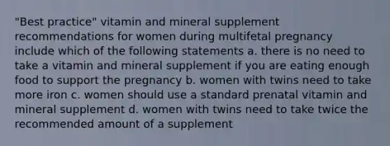 "Best practice" vitamin and mineral supplement recommendations for women during multifetal pregnancy include which of the following statements a. there is no need to take a vitamin and mineral supplement if you are eating enough food to support the pregnancy b. women with twins need to take more iron c. women should use a standard prenatal vitamin and mineral supplement d. women with twins need to take twice the recommended amount of a supplement