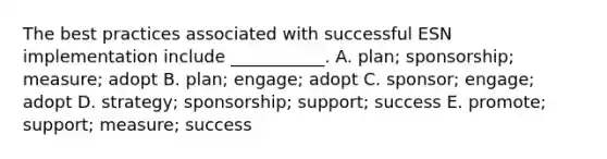 The best practices associated with successful ESN implementation include​ ___________. A. ​plan; sponsorship;​ measure; adopt B. ​plan; engage; adopt C. ​sponsor; engage; adopt D. ​strategy; sponsorship;​ support; success E. ​promote; support;​ measure; success