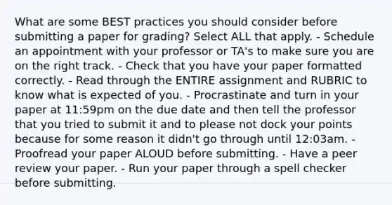 What are some BEST practices you should consider before submitting a paper for grading? Select ALL that apply. - Schedule an appointment with your professor or TA's to make sure you are on the right track. - Check that you have your paper formatted correctly. - Read through the ENTIRE assignment and RUBRIC to know what is expected of you. - Procrastinate and turn in your paper at 11:59pm on the due date and then tell the professor that you tried to submit it and to please not dock your points because for some reason it didn't go through until 12:03am. - Proofread your paper ALOUD before submitting. - Have a peer review your paper. - Run your paper through a spell checker before submitting.