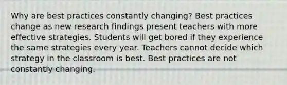 Why are best practices constantly changing? Best practices change as new research findings present teachers with more effective strategies. Students will get bored if they experience the same strategies every year. Teachers cannot decide which strategy in the classroom is best. Best practices are not constantly changing.