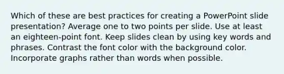 Which of these are best practices for creating a PowerPoint slide presentation? Average one to two points per slide. Use at least an eighteen-point font. Keep slides clean by using key words and phrases. Contrast the font color with the background color. Incorporate graphs rather than words when possible.