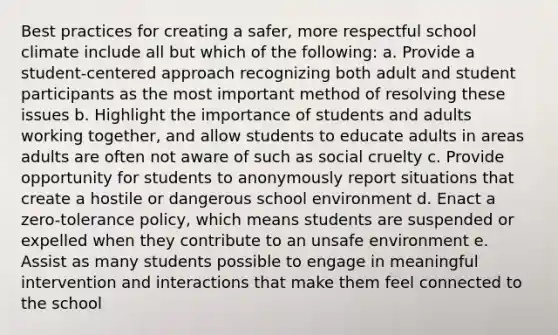 Best practices for creating a safer, more respectful school climate include all but which of the following: a. Provide a student-centered approach recognizing both adult and student participants as the most important method of resolving these issues b. Highlight the importance of students and adults working together, and allow students to educate adults in areas adults are often not aware of such as social cruelty c. Provide opportunity for students to anonymously report situations that create a hostile or dangerous school environment d. Enact a zero-tolerance policy, which means students are suspended or expelled when they contribute to an unsafe environment e. Assist as many students possible to engage in meaningful intervention and interactions that make them feel connected to the school