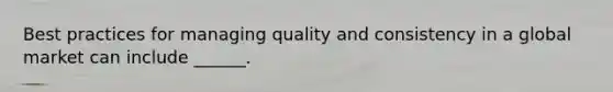 Best practices for managing quality and consistency in a global market can include ______.