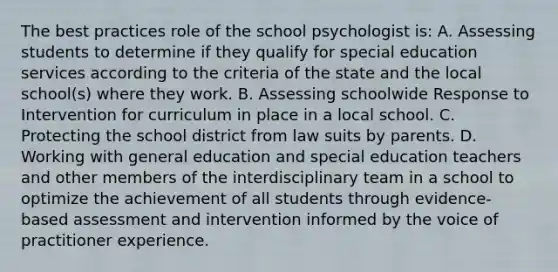 The best practices role of the school psychologist is: A. Assessing students to determine if they qualify for special education services according to the criteria of the state and the local school(s) where they work. B. Assessing schoolwide Response to Intervention for curriculum in place in a local school. C. Protecting the school district from law suits by parents. D. Working with general education and special education teachers and other members of the interdisciplinary team in a school to optimize the achievement of all students through evidence-based assessment and intervention informed by the voice of practitioner experience.